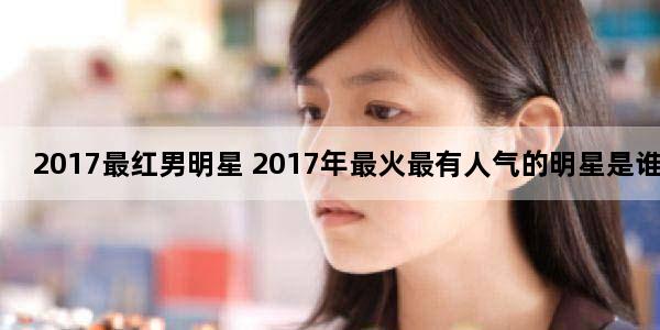 2017最红男明星 2017年最火最有人气的明星是谁